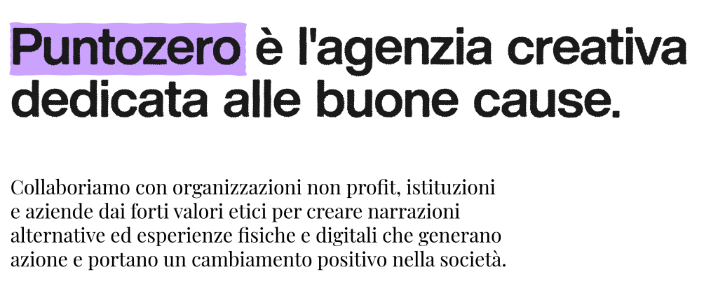 Puntozero è l'agenzia creativa dedicata alle buone cause.
Collaboriamo con organizzazioni no profit, istituzioni e aziende dai forti valori etici per creare narrazioni alternative ed esperienze fisiche e digitali che generano azione e portano un cambiamento positivo nella società.
